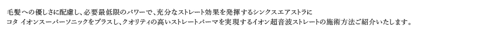 毛髪への優しさに配慮し、必要最低限のパワーで、充分なストレート効果を発揮するシンクスエアストラにコタ イオンスーパーソニックをプラスし、クオリティの高いストレートパーマを実現するイオン超音波ストレートの施術方法ご紹介いたします。