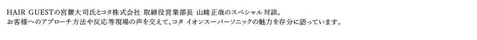 HAIR GUESTの宮腰大司氏とコタ株式会社 取締役営業部長 山﨑正哉のスペシャル対談。お客様へのアプローチ方法や反応等現場の声を交えて、コタ イオンスーパーソニックの魅力を存分に語っています。