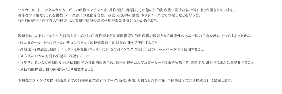 ・視聴者は、以下に定められた行為をはじめとして、著作権または商標権等知的財産権の侵害となる可能性のある一切の行為を厳に行ってはなりません。（1）コタトリート プレミークお取り扱いサロンスタッフの技術教育目的以外の用途で使用すること（2）放送、有線放送、動画サイト、ファイル交換・ファイル共有、SNS(ツイッター、ブログ等)、自己のホームページ等に使用すること（3）方法のいかんを問わず編集・改変すること（4）施されている複製制限や再送信制限等の技術的保護手段、暗号化技術およびコピーカード技術を解除する、改変する、減衰するまたは無効化すること（5）技術的保護手段の回避等により複製すること・本映像コンテンツで提供される全ての情報や企業のロゴマーク、商標、画像、人物などの著作権、肖像権は全てコタ株式会社に帰属します。