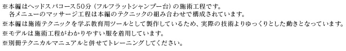 ※本編はヘッドスパコース50分の施術工程です。　各メニューのマッサージ工程は本編のテクニックの組み合わせで構成されています。※本編は施術テクニックを学ぶ教育用ツールとして製作しているため、実際の技術よりゆっくりとした動きとなっています。※モデルは施術工程がわかりやすい服を着用しています。※別冊テクニカルマニュアルと併せてトレーニングしてください。