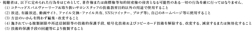 視聴者は、以下に定められた行為をはじめとして、著作権または商標権等知的財産権の侵害となる可能性のある一切の行為を厳に行ってはなりません。（1）コタヘッドスパエヴァーリーフお取り扱いサロンスタッフの技術教育目的以外の用途で使用すること（2）放送、有線放送、動画サイト、ファイル交換・ファイル共有、SNS(ツイッター、ブログ等)、自己のホームページ等に使用すること（3）方法のいかんを問わず編集・改変すること（4）施されている複製制限や再送信制限等の技術的保護手段、暗号化技術およびコピーカード技術を解除する、改変する、減衰するまたは無効化すること（5）技術的保護手段の回避等により複製すること