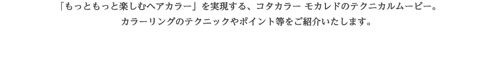 輝きを解き放つ、鮮やかな発色を実現させるコタカラー「もっともっと楽しむヘアカラー」を実現するコタカラー モカレドのテクニカルムービー。“カラースペシャリスト西海洋史氏”による、ヘアカラーの仕組みからA+Bを分かりやすく解説した「特別講座」コタカラー モカレドを用いて、カラーリングのテクニックやポイントを丁寧に解説した「カラーリングテクニック」コタカラー モカレドの特長やヘアカラー業界の未来までを語る「特別対談」の3部構成にてご紹介いたします。