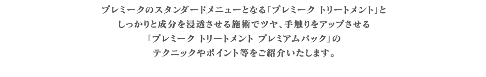 プレミークのスタンダードメニューとなる｢プレミーク トリートメント｣としっかりと成分を浸透させる施術でツヤ、手触りをアップさせる｢プレミーク トリートメント プレミアムパック｣のテクニックやポイント等をご紹介いたします。