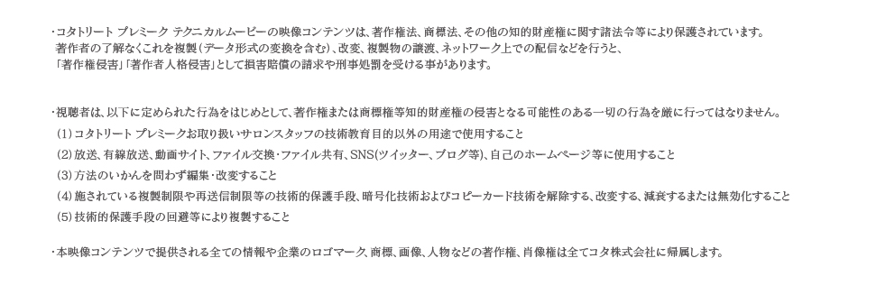 ・視聴者は、以下に定められた行為をはじめとして、著作権または商標権等知的財産権の侵害となる可能性のある一切の行為を厳に行ってはなりません。（1）コタトリート プレミークお取り扱いサロンスタッフの技術教育目的以外の用途で使用すること（2）放送、有線放送、動画サイト、ファイル交換・ファイル共有、SNS(ツイッター、ブログ等)、自己のホームページ等に使用すること（3）方法のいかんを問わず編集・改変すること（4）施されている複製制限や再送信制限等の技術的保護手段、暗号化技術およびコピーカード技術を解除する、改変する、減衰するまたは無効化すること（5）技術的保護手段の回避等により複製すること・本映像コンテンツで提供される全ての情報や企業のロゴマーク、商標、画像、人物などの著作権、肖像権は全てコタ株式会社に帰属します。